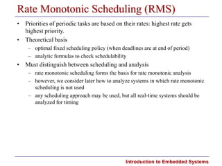 Introduction to Embedded Systems
Rate Monotonic Scheduling (RMS)
• Priorities of periodic tasks are based on their rates: highest rate gets
highest priority.
• Theoretical basis
– optimal fixed scheduling policy (when deadlines are at end of period)
– analytic formulas to check schedulability
• Must distinguish between scheduling and analysis
– rate monotonic scheduling forms the basis for rate monotonic analysis
– however, we consider later how to analyze systems in which rate monotonic
scheduling is not used
– any scheduling approach may be used, but all real-time systems should be
analyzed for timing
 