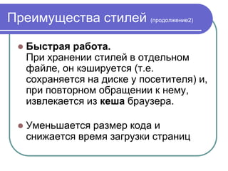 Преимущества стилей (продолжение2)

    Быстрая работа.
     При хранении стилей в отдельном
     файле, он кэшируется (т.е.
     сохраняется на диске у посетителя) и,
     при повторном обращении к нему,
     извлекается из кеша браузера.

    Уменьшается размер кода и
     снижается время загрузки страниц
 