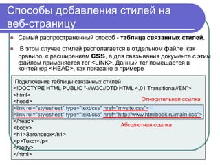 Способы добавления стилей на
веб-страницу
   Самый распространенный способ - таблица связанных стилей.
    В этом случае стилей располагается в отдельном файле, как
    правило, с расширением css, а для связывания документа с этим
    файлом применяется тег <LINK>. Данный тег помещается в
    контейнер <HEAD>, как показано в примере

 Подключение таблицы связанных стилей
 <!DOCTYPE HTML PUBLIC "-//W3C//DTD HTML 4.01 Transitional//EN">
 <html>
 <head>                                                Относительная ссылка
 <link rel="stylesheet" type="text/css" href="mysite.css">
 <link rel="stylesheet" type="text/css" href="http://www.htmlbook.ru/main.css">
 </head>
                                               Абсолютная ссылка
 <body>
 <h1>Заголовок</h1>
 <p>Текст</p>
 </body>
 </html>
 