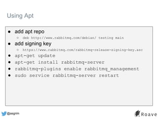 @asgrim
● add apt repo
○ deb http://www.rabbitmq.com/debian/ testing main
● add signing key
○ https://www.rabbitmq.com/rabbitmq-release-signing-key.asc
● apt-get update
● apt-get install rabbitmq-server
● rabbitmq-plugins enable rabbitmq_management
● sudo service rabbitmq-server restart
Using Apt
 