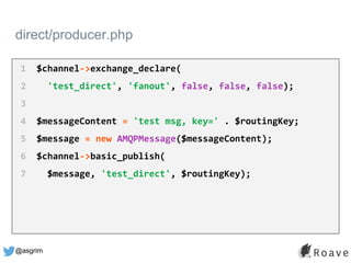 @asgrim
direct/producer.php
1 $channel->exchange_declare(
2 'test_direct', 'fanout', false, false, false);
3
4 $messageContent = 'test msg, key=' . $routingKey;
5 $message = new AMQPMessage($messageContent);
6 $channel->basic_publish(
7 $message, 'test_direct', $routingKey);
 