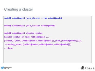 @asgrim
Creating a cluster
node2$ rabbitmqctl join_cluster --ram rabbit@node1
node3$ rabbitmqctl join_cluster rabbit@node2
node3$ rabbitmqctl cluster_status
Cluster status of node rabbit@node3 ...
[{nodes,[{disc,[rabbit@node3,rabbit@node1]},{ram,[rabbit@node2]}]},
{running_nodes,[rabbit@node2,rabbit@node1,rabbit@node3]}]
...done.
 