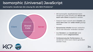 Isomorphic (Universal) JavaScript
Isomorphic JavaScript die Lösung für alle SEO-Probleme?
‣ Mit Isomorphic Applikationen kann
JavaScript-Code sowohl vom Server als
auch vom Client ausgeführt werden
‣ Dadurch kann sowohl dem Crawler, als
auch dem User der selbe Inhalt gezeigt
werden
‣ Dynamische Inhalte können weiterhin
durch den Browser verändert werden
‣ Das Rendern von JavaScript wird
Crawlern damit abgenommen
‣ Verbesserung der Performance, da
JavaScript nicht (vom Client) gerendert
werden muss
34
Client Server
Shared
Code
 