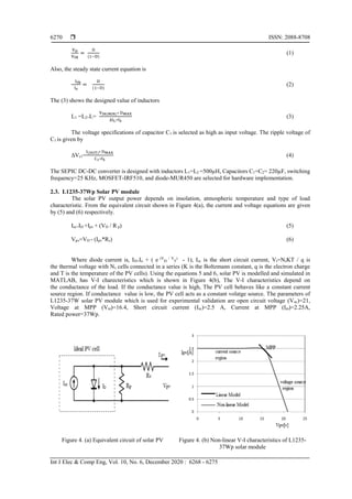  ISSN: 2088-8708
Int J Elec & Comp Eng, Vol. 10, No. 6, December 2020 : 6268 - 6275
6270
VO
VIN
=
D
(1−D)
(1)
Also, the steady state current equation is
IIN
I0
=
D
(1−D)
(2)
The (3) shows the designed value of inductors
L1 =L2=L=
VIN(MIN)∗ DMAX
∆IL∗fS
(3)
The voltage specifications of capacitor C1 is selected as high as input voltage. The ripple voltage of
C1 is given by
∆Vc1=
I(OUT)∗ DMAX
C1∗fS
(4)
The SEPIC DC-DC converter is designed with inductors L1=L2 =500µH, Capacitors C1=C2= 220µF, switching
frequency=25 KHz, MOSFET-IRF510, and diode-MUR450 are selected for hardware implementation.
2.3. L1235-37Wp Solar PV module
The solar PV output power depends on insolation, atmospheric temperature and type of load
characteristic. From the equivalent circuit shown in Figure 4(a), the current and voltage equations are given
by (5) and (6) respectively.
Isc=ID +Ipv + (VD / R p) (5)
Vpv=VD - (Ipv*Rs) (6)
Where diode current is, ID=Io + ( e (V
D
/ V
T
)
- 1), Isc is the short circuit current, Vt=NsKT / q is
the thermal voltage with Ns cells connected in a series (K is the Boltzmann constant, q is the electron charge
and T is the temperature of the PV cells). Using the equations 5 and 6, solar PV is modelled and simulated in
MATLAB, has V-I charecteristics which is shown in Figure 4(b), The V-I characteristics depend on
the conductance of the load. If the conductance value is high, The PV cell behaves like a constant current
source region. If conductance value is low, the PV cell acts as a constant volatge source. The parameters of
L1235-37W solar PV module which is used for experimental validation are open circuit voltage (Voc)=21,
Voltage at MPP (Vm)=16.4, Short circuit current (Isc)=2.5 A, Current at MPP (Im)=2.25A,
Rated power=37Wp.
Figure 4. (a) Equivalent circuit of solar PV Figure 4. (b) Non-linear V-I characteristics of L1235-
37Wp solar module
 