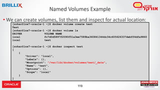 119
Named Volumes Example
• We can create volumes, list them and inspect for actual location:
[zohar@lnx7-oracle-1 ~]$ docker volume create test
Test
[zohar@lnx7-oracle-1 ~]$ docker volume ls
DRIVER VOLUME NAME
local fc7d0d5897f2090f51a3ee7589ba360841344dc34c605626337debff4dfa9860
local test
[zohar@lnx7-oracle-1 ~]$ docker inspect test
[
{
"Driver": "local",
"Labels": {},
"Mountpoint": "/var/lib/docker/volumes/test/_data",
"Name": "test",
"Options": {},
"Scope": "local"
}
]
 