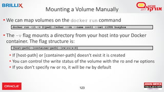 123
Mounting a Volume Manually
• We can map volumes on the docker run command
• The –v flag mounts a directory from your host into your Docker
container. The flag structure is:
• If [host-path] or [container-path] doesn't exist it is created
• You can control the write status of the volume with the ro and rw options
• If you don't specify rw or ro, it will be rw by default
docker run -it -v $(pwd):/zohar --rm --name cont1 --net ilOUG busybox
[host-path]:[container-path]:[rw|ro|z|Z]
 