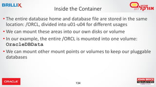 134
Inside the Container
• The entire database home and database file are stored in the same
location: /ORCL, divided into u01-u04 for different usages
• We can mount these areas into our own disks or volume
• In our example, the entire /ORCL is mounted into one volume:
OracleDBData
• We can mount other mount points or volumes to keep our pluggable
databases
 