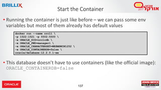 137
Start the Container
• Running the container is just like before – we can pass some env
variables but most of them already has default values
• This database doesn’t have to use containers (like the official image):
ORACLE_CONTAINERDB=false
docker run --name orcl1 
-p 1522:1521 -p 5502:5500 
-e ORACLE_SID=orclcdb 
-e ORACLE_PWD=manager1 
-e ORACLE_CHARACTERSET=WE8MSWIN1252 
-e ORACLE_CONTAINERDB=false 
oracle/database:12.2.0.1-ee
 