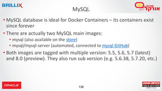 138
MySQL
• MySQL database is ideal for Docker Containers – its containers exist
since forever
• There are actually two MySQL main images:
• mysql (also available on the store)
• mysql/mysql-server (automated, connected to mysql GitHub)
• Both images are tagged with multiple version: 5.5, 5.6, 5.7 (latest)
and 8.0 (preview). They also run sub version (e.g. 5.6.38, 5.7.20, etc.)
 