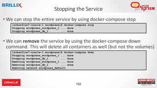 152
Stopping the Service
• We can stop the entire service by using docker-compose stop
• We can remove the service by using the docker-compose down
command. This will delete all containers as well (but not the volumes)
[zohar@lnx7-oracle-1 wordpress]$ docker-compose stop
Stopping wordpress_wordpress_1 ... done
Stopping wordpress_db_1 ... done
[zohar@lnx7-oracle-1 wordpress]$ docker-compose down
Stopping wordpress_wordpress_1 ... done
Stopping wordpress_db_1 ... done
Removing wordpress_wordpress_1 ... done
Removing wordpress_db_1 ... done
Removing network wordpress_default
 