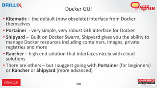 160
Docker GUI
• Kitematic – the default (now obsolete) interface from Docker
themselves
• Portainer - very simple, very robust GUI interface for Docker
• Shipyard – Built on Docker Swarm, Shipyard gives you the ability to
manage Docker resources including containers, images, private
registries and more
• Rancher – high end solution that interfaces nicely with cloud
solutions
• There are others – but I suggest going with Portainer (for beginners)
or Rancher or Shipyard (more advanced)
 