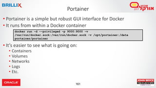161
Portainer
• Portainer is a simple but robust GUI interface for Docker
• It runs from within a Docker container
• It’s easier to see what is going on:
• Containers
• Volumes
• Networks
• Logs
• Etc.
docker run -d --privileged -p 9000:9000 -v
/var/run/docker.sock:/var/run/docker.sock -v /opt/portainer:/data
portainer/portainer
 