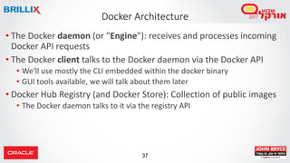 37
Docker Architecture
• The Docker daemon (or "Engine"): receives and processes incoming
Docker API requests
• The Docker client talks to the Docker daemon via the Docker API
• We'll use mostly the CLI embedded within the docker binary
• GUI tools available, we will talk about them later
• Docker Hub Registry (and Docker Store): Collection of public images
• The Docker daemon talks to it via the registry API
 