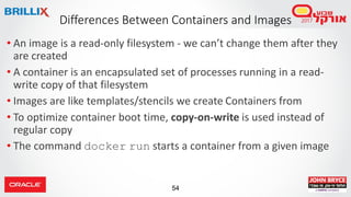 54
Differences Between Containers and Images
• An image is a read-only filesystem - we can’t change them after they
are created
• A container is an encapsulated set of processes running in a read-
write copy of that filesystem
• Images are like templates/stencils we create Containers from
• To optimize container boot time, copy-on-write is used instead of
regular copy
• The command docker run starts a container from a given image
 