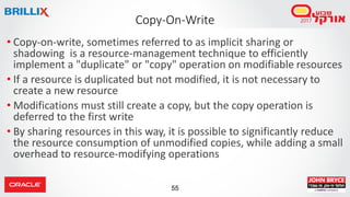 55
Copy-On-Write
• Copy-on-write, sometimes referred to as implicit sharing or
shadowing is a resource-management technique to efficiently
implement a "duplicate" or "copy" operation on modifiable resources
• If a resource is duplicated but not modified, it is not necessary to
create a new resource
• Modifications must still create a copy, but the copy operation is
deferred to the first write
• By sharing resources in this way, it is possible to significantly reduce
the resource consumption of unmodified copies, while adding a small
overhead to resource-modifying operations
 