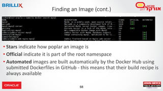 68
Finding an Image (cont.)
• Stars indicate how poplar an image is
• Official indicate it is part of the root namespace
• Automated images are built automatically by the Docker Hub using
submitted Dockerfiles in GitHub - this means that their build recipe is
always available
 