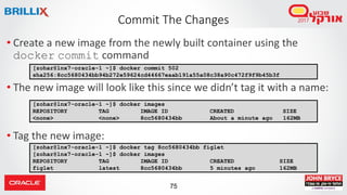 75
Commit The Changes
• Create a new image from the newly built container using the
docker commit command
• The new image will look like this since we didn’t tag it with a name:
• Tag the new image:
[zohar@lnx7-oracle-1 ~]$ docker commit 502
sha256:8cc5680434bb94b272e59624cd44667eaab191a55a08c38a90c472f9f9b45b3f
[zohar@lnx7-oracle-1 ~]$ docker images
REPOSITORY TAG IMAGE ID CREATED SIZE
<none> <none> 8cc5680434bb About a minute ago 162MB
[zohar@lnx7-oracle-1 ~]$ docker tag 8cc5680434bb figlet
[zohar@lnx7-oracle-1 ~]$ docker images
REPOSITORY TAG IMAGE ID CREATED SIZE
figlet latest 8cc5680434bb 5 minutes ago 162MB
 