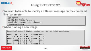 90
Using ENTRYPOINT
• We want to be able to specify a different message on the command
line (parameter)
• When running a new image:
FROM ubuntu
RUN apt-get update -y
RUN apt-get install figlet -y
ENTRYPOINT [“figlet”, “-f”, “banner”]
[zohar@lnx7-oracle
[zohar@lnx7-oracle-1 figlet]$ docker run --rm -ti figlet_auto banner
##### ## # # # # ###### #####
# # # # ## # ## # # # #
##### # # # # # # # # ##### # #
# # ###### # # # # # # # #####
# # # # # ## # ## # # #
##### # # # # # # ###### # #
 