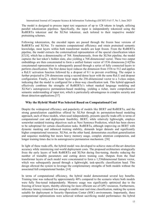 International Journal of Computer Science & Information Technology (IJCSIT) Vol 17, No 3, June 2025
13
The model is designed to process input text sequences of up to 128 tokens in length, utilizing
parallel tokenization pipelines. Specifically, the input is independently tokenized using the
RoBERTa tokenizer and the XLNet tokenizer, each tailored to their respective models'
pretraining schemes.
Following tokenization, the encoded inputs are passed through the frozen base versions of
RoBERTa and XLNet. To maintain computational efficiency and retain pretrained semantic
knowledge, most layers within both transformer models are kept frozen. From the RoBERTa
pipeline, the model extracts the contextualized representation of the special classification token
[CLS], which has a dimensionality of 768. Simultaneously, from the XLNet pipeline, the model
captures the last token’s hidden state, also yielding a 768-dimensional vector. These two output
embeddings are then concatenated to form a unified feature vector of 1536 dimensions.[14]This
concatenated representation is subsequently passed through a series of fully connected layers to
perform classification. The first dense layer reduces the dimension from 1536 to 512 and applies
a ReLU activation function followed by a dropout of 0.1 to prevent overfitting. The output is
further projected to 256 dimensions using a second dense layer with the same ReLU and dropout
configuration. Finally, a third linear layer maps the 256-dimensional vector to a 3-class output,
indicating that the model is configured for a three-way classification task. This hybrid approach
effectively combines the strengths of RoBERTa’s robust masked language modeling and
XLNet’s autoregressive permutation-based modeling, yielding a richer, more comprehensive
semantic understanding of input text, which is particularly advantageous in complex security and
threat detection applications.[37]
Why the Hybrid Model Was Selected Based on Computational Cost
Despite the widespread efficiency and popularity of models like BERT and RoBERTa, and the
strong generalization capabilities offered by XLNet through its permutation-based modeling
approach, each of these models, when used independently, presents specific trade-offs in terms of
computational cost and deployment feasibility. BERT, while relatively lightweight, employs
somewhat outdated training objectives such as Next Sentence Prediction, which has been shown
to be suboptimal for certain classification tasks. RoBERTa, although improving on BERT with
dynamic masking and enhanced training stability, demands larger datasets and significantly
higher computational resources. XLNet, on the other hand, demonstrates excellent generalization
and sequence modeling but incurs heavy memory usage, complex attention computation, and
longer training times due to its autoregressive permutation mechanism. [38]
In light of these trade-offs, the hybrid model was developed to achieve state-of-the-art detection
accuracy while minimizing real-world deployment costs. The proposed architecture strategically
froze the early layers of both RoBERTa and XLNet during fine-tuning, thereby reducing the
number of trainable parameters and cutting down training cost. Outputs from the final
transformer layers of each model were concatenated to form a 1,536dimensional feature vector,
which was subsequently passed through a lightweight, task-specific classification head. This
design allowed the system to leverage the complementary strengths of both models without the
associated full computational burden. [14]
In terms of computational efficiency, the hybrid model demonstrated several key benefits.
Training time was reduced by approximately 40% compared to the scenario where both models
were fully fine-tuned independently. Memory usage was significantly optimized due to the
freezing of lower layers, thereby allowing for more efficient use of GPU resources. Furthermore,
inference latency remained low enough to enable near real-time classification, making the system
suitable for deployment in Security Operations Center (SOC) environments. Importantly, these
computational optimizations were achieved without sacrificing model performance: the hybrid
 