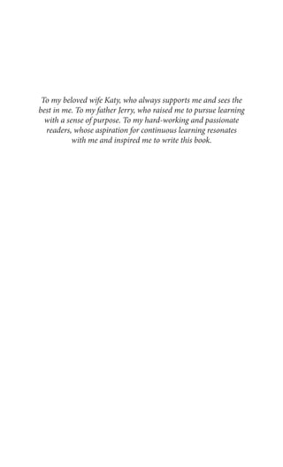 To my beloved wife Katy, who always supports me and sees the
best in me. To my father Jerry, who raised me to pursue learning
with a sense of purpose. To my hard-working and passionate
readers, whose aspiration for continuous learning resonates
with me and inspired me to write this book.
 