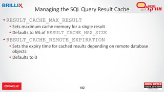 182
Managing the SQL Query Result Cache
• RESULT_CACHE_MAX_RESULT
• Sets maximum cache memory for a single result
• Defaults to 5% of RESULT_CACHE_MAX_SIZE
• RESULT_CACHE_REMOTE_EXPIRATION
• Sets the expiry time for cached results depending on remote database
objects
• Defaults to 0
 