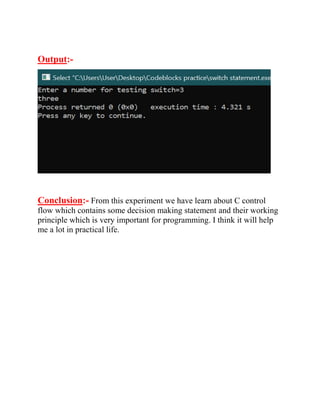 Output:-
Conclusion:- From this experiment we have learn about C control
flow which contains some decision making statement and their working
principle which is very important for programming. I think it will help
me a lot in practical life.
 