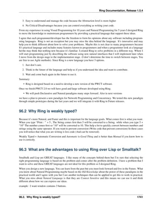 Ring Documentation, Release 1.5.4
3. Easy to understand and manage the code because the Abstraction level is more higher
4. No Critical Disadvantages because you can control everything as writing your code.
From my experience in using Visual Programming for 10 years and Natural Programming for 5 years I designed Ring
to move the knowledge to mainstream programmers by providing a practical language that support these ideas.
I agree that each programmer/developer has the freedom to form his opinions about any software including program-
ming languages. Ring is not an exception but you may miss the idea behind the language. It’s innovative and may
help you to think different about how to solve your problems. Maybe this is not clear to many programmers because
It’s practical language and includes many features known to programmers and when a programmer look at a language
he/she may think that nothing new because it’s familiar. I created Ring to solve problems in a different way. Where I
will start programming just by describing the software using new natural interfaces that I will implement later when
I move from the design stage to the implementation stage. (I don’t determine the time to switch between stages, You
are free to use Agile methods). Since Ring is a new language you have 3 options.
1. Just don’t care.
2. Think in the future of the language and help us if you understand the idea and want to contribute.
3. Wait and come back again in the future to use it.
Summary:
• Ring is designed based on a need to develop a new version of the PWCT software.
Once we ﬁnish PWCT 2.0 we will have good and large software developed using Ring.
• We will push Declarative and Natural paradigms many steps forward. Also in next versions
we have a plan to present a new paradigm for Network Programming and Concurrency. We tested this new paradigm
through simple prototypes during the last years and we will integrate it with Ring in Future releases.
96.2 Why Ring is weakly typed?
Because it’s more Natural, and Faster and this is important for the language goals. What comes ﬁrst is what you want.
When you type “Print : ” + 5 , The String comes ﬁrst then 5 will be converted to a String. while when you type 5 +
“10” The number comes ﬁrst so “10” will be converted to 10. This help a lot to quickly convert between numbers and
strings using the same operator. If you want to prevent conversion (Write code that prevent conversion) In these cases
you will notice that what you are writing is less code (And can be removed).
Weakly Typed = Automatic Conversion and Automatic is Good Thing and is better than Manual if you know how to
use it correctly.
96.3 What are the advantages to using Ring over Lisp or Smalltalk?
Smalltalk and Lisp are GREAT languages. I like many of the concepts behind them but I’m sure that selecting the
right programming language is based on the problem and comes after the problem deﬁnition. I have a problem that I
want to solve and these GREAT languages are not ideal for this problem so I designed Ring.
When you design a new language, You can learn from the past but you must look forward and live in the Future. What
you know about Natural Programming maybe based on the Old Knowledge about the power of these paradigms in the
practical world and I agree with you but I see another techniques that can be applied to get this to work in practical.
What you miss about Natural Language is that they are Context Sensitive and this means we can use it and think
different about how we can express our ideas.
example : I want window contains 3 buttons.
96.2. Why Ring is weakly typed? 1741
 