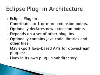  Eclipse Plug-in
- Contributes to 1 or more extension points.
- Optionally declares new extension points
- Depends on a set of other plug-ins
- Optionally contains Java code libraries and
other files
- May export Java-based APIs for downstream
plug-ins
- Lives in its own plug-in subdirectory
 