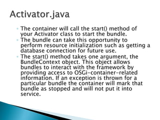 ◦ The container will call the start() method of
your Activator class to start the bundle.
◦ The bundle can take this opportunity to
perform resource initialization such as getting a
database connection for future use.
◦ The start() method takes one argument, the
BundleContext object. This object allows
bundles to interact with the framework by
providing access to OSGi-container-related
information. If an exception is thrown for a
particular bundle the container will mark that
bundle as stopped and will not put it into
service.
 