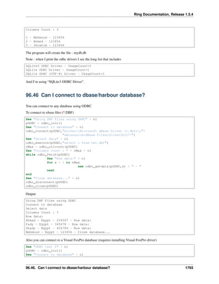 Ring Documentation, Release 1.5.4
Columns Count : 3
1 - Mahmoud - 123456
2 - Ahmed - 123456
3 - Ibrahim - 123456
The program will create the ﬁle : mydb.db
Note : when I print the odbc drivers I see the long list that includes
SQLite3 ODBC Driver - UsageCount=1
SQLite ODBC Driver - UsageCount=1
SQLite ODBC (UTF-8) Driver - UsageCount=1
And I’m using “SQLite3 ODBC Driver”.
96.46 Can I connect to dbase/harbour database?
You can connect to any database using ODBC
To connect to xbase ﬁles (*.DBF)
See "Using DBF Files using ODBC" + nl
pODBC = odbc_init()
See "Connect to database" + nl
odbc_connect(pODBC,"Driver={Microsoft dBase Driver (*.dbf)};"+
"datasource=dBase Files;DriverID=277")
See "Select data" + nl
odbc_execute(pODBC,"select * from tel.dbf")
nMax = odbc_colcount(pODBC)
See "Columns Count : " + nMax + nl
while odbc_fetch(pODBC)
See "Row data:" + nl
for x = 1 to nMax
see odbc_getdata(pODBC,x) + " - "
next
end
See "Close database..." + nl
odbc_disconnect(pODBC)
odbc_close(pODBC)
Output
Using DBF Files using ODBC
Connect to database
Select data
Columns Count : 3
Row data:
Ahmad - Egypt - 234567 - Row data:
Fady - Egypt - 345678 - Row data:
Shady - Egypt - 456789 - Row data:
Mahmoud - Egypt - 123456 - Close database...
Also you can connect to a Visual FoxPro database (requires installing Visual FoxPro driver)
See "ODBC test 6" + nl
pODBC = odbc_init()
See "Connect to database" + nl
96.46. Can I connect to dbase/harbour database? 1765
 