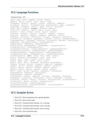 Ring Documentation, Release 1.5.4
97.2 Language Functions
Functions Count : 197
len() add() del() sysget() clock() lower()
upper() input() ascii() char() date() time()
filename() getchar() system() random() timelist() adddays()
diffdays() version() clockspersecond() prevfilename() swap() shutdown()
isstring() isnumber() islist() type() isnull() isobject()
hex() dec() number() string() str2hex() hex2str()
str2list() list2str() left() right() trim() copy()
substr() lines() strcmp() eval() raise() assert()
isalnum() isalpha() iscntrl() isdigit() isgraph() islower()
isprint() ispunct() isspace() isupper() isxdigit() locals()
globals() functions() cfunctions() islocal() isglobal() isfunction()
iscfunction() packages() ispackage() classes() isclass() packageclasses()
ispackageclass() classname() objectid() attributes() methods() isattribute()
ismethod() isprivateattribute() isprivatemethod()
addattribute() addmethod() getattribute()
setattribute() mergemethods() packagename() ringvm_fileslist()
ringvm_calllist() ringvm_memorylist()
ringvm_functionslist() ringvm_classeslist() ringvm_packageslist()
ringvm_cfunctionslist() ringvm_settrace() ringvm_tracedata()
ringvm_traceevent() ringvm_tracefunc() ringvm_scopescount()
ringvm_evalinscope() ringvm_passerror() ringvm_hideerrormsg()
ringvm_callfunc() list() find() min() max() insert()
sort() reverse() binarysearch() sin() cos() tan()
asin() acos() atan() atan2() sinh() cosh()
tanh() exp() log() log10() ceil() floor()
fabs() pow() sqrt() unsigned() decimals() murmur3hash()
fopen() fclose() fflush() freopen() tempfile() tempname()
fseek() ftell() rewind() fgetpos() fsetpos() clearerr()
feof() ferror() perror() rename() remove() fgetc()
fgets() fputc() fputs() ungetc() fread() fwrite()
dir() read() write() fexists() int2bytes() float2bytes()
double2bytes() bytes2int() bytes2float()
bytes2double() ismsdos() iswindows()
iswindows64() isunix() ismacosx() islinux() isfreebsd() isandroid()
windowsnl() currentdir() exefilename() chdir() exefolder() loadlib()
closelib() callgc() varptr() intvalue() object2pointer() pointer2object()
nullpointer() space() ptrcmp() ring_state_init()
ring_state_runcode() ring_state_delete()
ring_state_runfile() ring_state_findvar() ring_state_newvar()
ring_state_runobjectfile()
97.3 Compiler Errors
• Error (C1) : Error in parameters list, expected identiﬁer
• Error (C2) : Error in class name
• Error (C3) : Unclosed control strucutre, ‘ok’ is missing
• Error (C4) : Unclosed control strucutre, ‘end’ is missing
• Error (C5) : Unclosed control strucutre, next is missing
• Error (C6) : Error in function name
97.2. Language Functions 1774
 