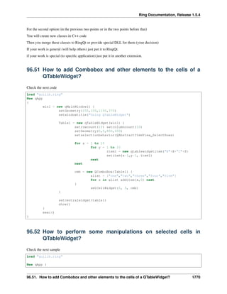 Ring Documentation, Release 1.5.4
For the second option (in the previous two points or in the two points before that)
You will create new classes in C++ code
Then you merge these classes to RingQt or provide special DLL for them (your decision)
If your work is general (will help others) just put it to RingQt.
if your work is special (to speciﬁc application) just put it in another extension.
96.51 How to add Combobox and other elements to the cells of a
QTableWidget?
Check the next code
Load "guilib.ring"
New qApp
{
win1 = new qMainWindow() {
setGeometry(100,100,1100,370)
setwindowtitle("Using QTableWidget")
Table1 = new qTableWidget(win1) {
setrowcount(10) setcolumncount(10)
setGeometry(0,0,800,400)
setselectionbehavior(QAbstractItemView_SelectRows)
for x = 1 to 10
for y = 1 to 10
item1 = new qtablewidgetitem("R"+X+"C"+Y)
setitem(x-1,y-1, item1)
next
next
cmb = new QComboBox(Table1) {
alist = ["one","two","three","four","five"]
for x in aList additem(x,0) next
}
setCellWidget(5, 5, cmb)
}
setcentralwidget(table1)
show()
}
exec()
}
96.52 How to perform some manipulations on selected cells in
QTableWidget?
Check the next sample
Load "guilib.ring"
New qApp {
96.51. How to add Combobox and other elements to the cells of a QTableWidget? 1770
 