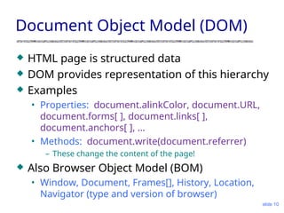 Document Object Model (DOM)
 HTML page is structured data
 DOM provides representation of this hierarchy
 Examples
• Properties: document.alinkColor, document.URL,
document.forms[ ], document.links[ ],
document.anchors[ ], …
• Methods: document.write(document.referrer)
– These change the content of the page!
 Also Browser Object Model (BOM)
• Window, Document, Frames[], History, Location,
Navigator (type and version of browser)
slide 10
 