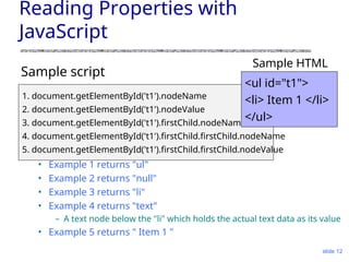 slide 12
Reading Properties with
JavaScript
Sample script
• Example 1 returns "ul"
• Example 2 returns "null"
• Example 3 returns "li"
• Example 4 returns "text"
– A text node below the "li" which holds the actual text data as its value
• Example 5 returns " Item 1 "
1. document.getElementById('t1').nodeName
2. document.getElementById('t1').nodeValue
3. document.getElementById('t1').firstChild.nodeName
4. document.getElementById('t1').firstChild.firstChild.nodeName
5. document.getElementById('t1').firstChild.firstChild.nodeValue
<ul id="t1">
<li> Item 1 </li>
</ul>
Sample HTML
 
