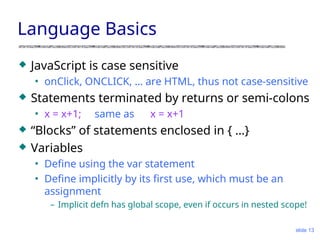 slide 13
Language Basics
 JavaScript is case sensitive
• onClick, ONCLICK, … are HTML, thus not case-sensitive
 Statements terminated by returns or semi-colons
• x = x+1; same as x = x+1
 “Blocks” of statements enclosed in { …}
 Variables
• Define using the var statement
• Define implicitly by its first use, which must be an
assignment
– Implicit defn has global scope, even if occurs in nested scope!
 