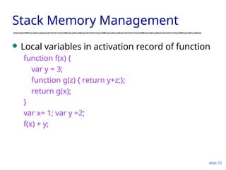 slide 23
Stack Memory Management
 Local variables in activation record of function
function f(x) {
var y = 3;
function g(z) { return y+z;};
return g(x);
}
var x= 1; var y =2;
f(x) + y;
 