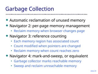 slide 24
Garbage Collection
 Automatic reclamation of unused memory
 Navigator 2: per-page memory management
• Reclaim memory when browser changes page
 Navigator 3: reference counting
• Each memory region has associated count
• Count modified when pointers are changed
• Reclaim memory when count reaches zero
 Navigator 4: mark-and-sweep, or equivalent
• Garbage collector marks reachable memory
• Sweep and reclaim unreachable memory
 