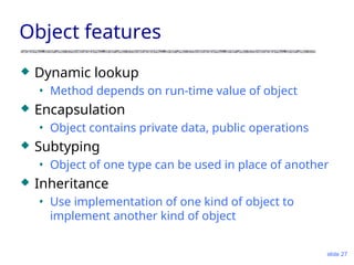 slide 27
Object features
 Dynamic lookup
• Method depends on run-time value of object
 Encapsulation
• Object contains private data, public operations
 Subtyping
• Object of one type can be used in place of another
 Inheritance
• Use implementation of one kind of object to
implement another kind of object
 