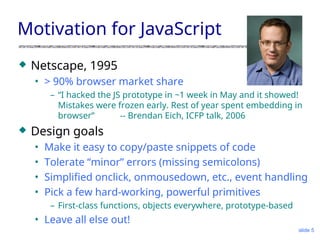 slide 5
Motivation for JavaScript
 Netscape, 1995
• > 90% browser market share
– “I hacked the JS prototype in ~1 week in May and it showed!
Mistakes were frozen early. Rest of year spent embedding in
browser” -- Brendan Eich, ICFP talk, 2006
 Design goals
• Make it easy to copy/paste snippets of code
• Tolerate “minor” errors (missing semicolons)
• Simplified onclick, onmousedown, etc., event handling
• Pick a few hard-working, powerful primitives
– First-class functions, objects everywhere, prototype-based
• Leave all else out!
 