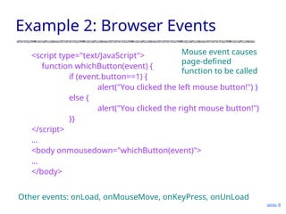 slide 8
Example 2: Browser Events
<script type="text/JavaScript">
function whichButton(event) {
if (event.button==1) {
alert("You clicked the left mouse button!") }
else {
alert("You clicked the right mouse button!")
}}
</script>
…
<body onmousedown="whichButton(event)">
…
</body>
Mouse event causes
page-defined
function to be called
Other events: onLoad, onMouseMove, onKeyPress, onUnLoad
 