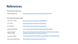 References
𝑉𝑎𝑟𝑖𝑎𝑡𝑖𝑜𝑛𝑎𝑙 𝐼𝑛𝑓𝑒𝑟𝑒𝑛𝑐𝑒
ratsgo’s blog (Korean) https://ratsgo.github.io/generative%20model/2017/12/19/vi/
𝑉𝑎𝑟𝑖𝑎𝑡𝑖𝑜𝑛𝑎𝑙 𝐴𝑢𝑡𝑜𝑒𝑛𝑐𝑜𝑑𝑒𝑟
그림 그리는 AI, 이활석
Pr12, 차준범
https://www.youtube.com/watch?v=RYRgX3WD178
https://www.youtube.com/watch?v=KYA-GEhObIs
https://www.youtube.com/watch?v=uaaqyVS9-rMLec, Ail Ghodsi
ratsgo’s blog (Korean) https://ratsgo.github.io/generative%20model/2018/01/27/VAE/
https://www.slideshare.net/haezoom/variational-autoencoder-understanding-
variational-autoencoder-from-various-perspectives
VAE 여러 각도에서
이해하기, 윤상웅*
https://mega.nz/#!tBo3zAKR!yE6tZ0g-GyUyizDf7uglDk2_ahP-zj5trVZSLW3GAjwAutoencoder, 이활석*
http://fbsight.com/t/autoencoder-vae/132132/12Some recommended items
 