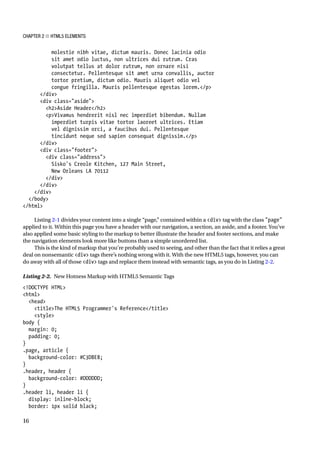 Chapter 2 ■ HTML5 Elements
16
molestie nibh vitae, dictum mauris. Donec lacinia odio
sit amet odio luctus, non ultrices dui rutrum. Cras
volutpat tellus at dolor rutrum, non ornare nisi
consectetur. Pellentesque sit amet urna convallis, auctor
tortor pretium, dictum odio. Mauris aliquet odio vel
congue fringilla. Mauris pellentesque egestas lorem./p
/div
div class=aside
h2Aside Header/h2
pVivamus hendrerit nisl nec imperdiet bibendum. Nullam
imperdiet turpis vitae tortor laoreet ultrices. Etiam
vel dignissim orci, a faucibus dui. Pellentesque
tincidunt neque sed sapien consequat dignissim./p
/div
div class=footer
div class=address
Sisko's Creole Kitchen, 127 Main Street,
New Orleans LA 70112
/div
/div
/div
/body
/html
Listing 2-1 divides your content into a single “page,” contained within a div tag with the class page
applied to it. Within this page you have a header with our navigation, a section, an aside, and a footer. You’ve
also applied some basic styling to the markup to better illustrate the header and footer sections, and make
the navigation elements look more like buttons than a simple unordered list.
This is the kind of markup that you’re probably used to seeing, and other than the fact that it relies a great
deal on nonsemantic div tags there’s nothing wrong with it. With the new HTML5 tags, however, you can
do away with all of those div tags and replace them instead with semantic tags, as you do in Listing 2-2.
Listing 2-2. New Hotness Markup with HTML5 Semantic Tags
!DOCTYPE HTML
html
head
titleThe HTML5 Programmer's Reference/title
style
body {
margin: 0;
padding: 0;
}
.page, article {
background-color: #C3DBE8;
}
.header, header {
background-color: #DDDDDD;
}
.header li, header li {
display: inline-block;
border: 1px solid black;
 