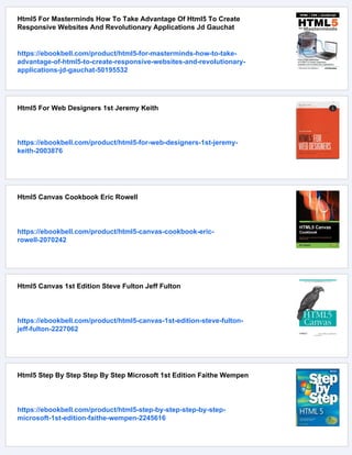 Html5 For Masterminds How To Take Advantage Of Html5 To Create
Responsive Websites And Revolutionary Applications Jd Gauchat
https://ebookbell.com/product/html5-for-masterminds-how-to-take-
advantage-of-html5-to-create-responsive-websites-and-revolutionary-
applications-jd-gauchat-50195532
Html5 For Web Designers 1st Jeremy Keith
https://ebookbell.com/product/html5-for-web-designers-1st-jeremy-
keith-2003876
Html5 Canvas Cookbook Eric Rowell
https://ebookbell.com/product/html5-canvas-cookbook-eric-
rowell-2070242
Html5 Canvas 1st Edition Steve Fulton Jeff Fulton
https://ebookbell.com/product/html5-canvas-1st-edition-steve-fulton-
jeff-fulton-2227062
Html5 Step By Step Step By Step Microsoft 1st Edition Faithe Wempen
https://ebookbell.com/product/html5-step-by-step-step-by-step-
microsoft-1st-edition-faithe-wempen-2245616
 