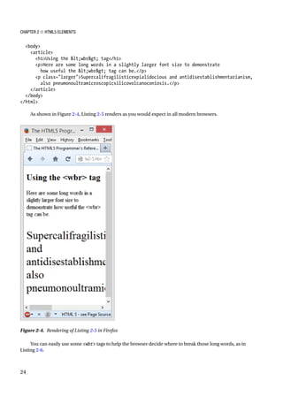 Chapter 2 ■ HTML5 Elements
24
body
article
h1Using the lt;wbrgt; tag/h1
pHere are some long words in a slightly larger font size to demonstrate
how useful the lt;wbrgt; tag can be./p
p class=largerSupercalifragilisticexpialidocious and antidisestablishmentarianism,
also pneumonoultramicroscopicsilicovolcanoconiosis./p
/article
/body
/html
As shown in Figure 2-4, Listing 2-5 renders as you would expect in all modern browsers.
You can easily use some wbr tags to help the browser decide where to break those long words, as in
Listing 2-6.
Figure 2-4. Rendering of Listing 2-5 in Firefox
 