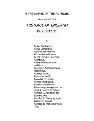 ¶ THE NAMES OF THE AUTHORS
FROM WHOME THIS
HISTORIE OF ENGLAND
IS COLLECTED.
A.
Aelius Spartianus.
Aelius Lampridius.
Asserius Meneuensis.
Alfridus Beuerlacensis.
Aeneas Syluius Senensis.
Auentinus.
Adam Merimouth with
additions.
Antoninus Archiepiscopus
Florentinus.
Albertus Crantz.
Alexander Neuill.
Arnoldus Ferronius.
Annius Viterbiensis.
Amianus Marcellinus.
Alliances genealogiques des
Roys  Princes de France.
Annales D. Aquitaine per
Iean Bouchet.
Annales de Bourgoigne per
Guilamme Paradin.
Annales de France per Nicol
Giles.
 