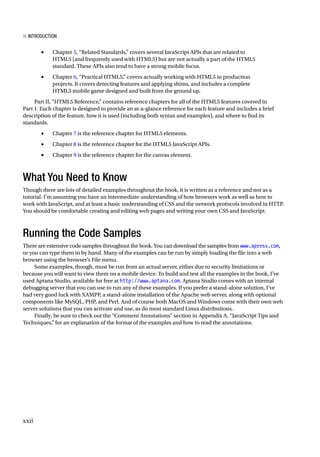 xxii
■ Introduction
• Chapter 5, “Related Standards,” covers several JavaScript APIs that are related to
HTML5 (and frequently used with HTML5) but are not actually a part of the HTML5
standard. These APIs also tend to have a strong mobile focus.
• Chapter 6, “Practical HTML5,” covers actually working with HTML5 in production
projects. It covers detecting features and applying shims, and includes a complete
HTML5 mobile game designed and built from the ground up.
Part II, “HTML5 Reference,” contains reference chapters for all of the HTML5 features covered in
Part 1. Each chapter is designed to provide an at-a-glance reference for each feature and includes a brief
description of the feature, how it is used (including both syntax and examples), and where to find its
standards.
• Chapter 7 is the reference chapter for HTML5 elements.
• Chapter 8 is the reference chapter for the HTML5 JavaScript APIs.
• Chapter 9 is the reference chapter for the canvas element.
What You Need to Know
Though there are lots of detailed examples throughout the book, it is written as a reference and not as a
tutorial. I’m assuming you have an intermediate understanding of how browsers work as well as how to
work with JavaScript, and at least a basic understanding of CSS and the network protocols involved in HTTP.
You should be comfortable creating and editing web pages and writing your own CSS and JavaScript.
Running the Code Samples
There are extensive code samples throughout the book. You can download the samples from www.apress.com,
or you can type them in by hand. Many of the examples can be run by simply loading the file into a web
browser using the browser’s File menu.
Some examples, though, must be run from an actual server, either due to security limitations or
because you will want to view them on a mobile device. To build and test all the examples in the book, I’ve
used Aptana Studio, available for free at http://www.aptana.com. Aptana Studio comes with an internal
debugging server that you can use to run any of these examples. If you prefer a stand-alone solution, I’ve
had very good luck with XAMPP, a stand-alone installation of the Apache web server, along with optional
components like MySQL, PHP, and Perl. And of course both MacOS and Windows come with their own web
server solutions that you can activate and use, as do most standard Linux distributions.
Finally, be sure to check out the “Comment Annotations” section in Appendix A, “JavaScript Tips and
Techniques,” for an explanation of the format of the examples and how to read the annotations.
 