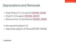 Deprecations and Removals
§ Drop Python 2.7, 3.4 and 3.5 (SPARK-32138)
§ Drop R < 3.5 support (SPARK-32073)
§ Remove hive-1.2 distribution (SPARK-32981)
In the upcoming Spark 3.2
§ Deprecate support of Mesos (SPARK-35050)
Apache Spark 3.1
 