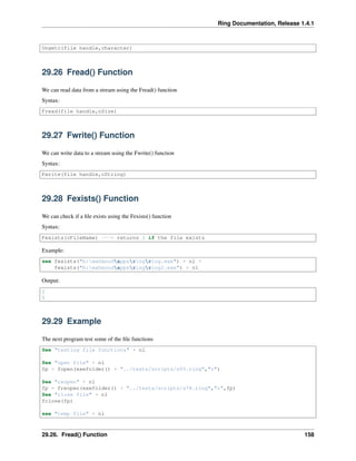 Ring Documentation, Release 1.4.1
Ungetc(file handle,character)
29.26 Fread() Function
We can read data from a stream using the Fread() function
Syntax:
Fread(file handle,nSize)
29.27 Fwrite() Function
We can write data to a stream using the Fwrite() function
Syntax:
Fwrite(file handle,cString)
29.28 Fexists() Function
We can check if a ﬁle exists using the Fexists() function
Syntax:
Fexists(cFileName) ---> returns 1 if the file exists
Example:
see fexists("b:mahmoudappsringring.exe") + nl +
fexists("b:mahmoudappsringring2.exe") + nl
Output:
1
0
29.29 Example
The next program test some of the ﬁle functions
See "testing file functions" + nl
See "open file" + nl
fp = fopen(exefolder() + "../tests/scripts/s65.ring","r")
See "reopen" + nl
fp = freopen(exefolder() + "../tests/scripts/s78.ring","r",fp)
See "close file" + nl
fclose(fp)
see "temp file" + nl
29.26. Fread() Function 158
 