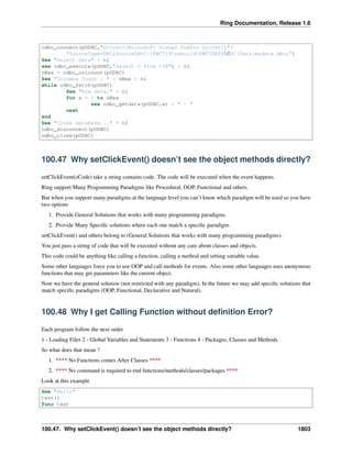 Ring Documentation, Release 1.6
odbc_connect(pODBC,"Driver={Microsoft Visual FoxPro Driver};"+
"SourceType=DBC;SourceDB=C:PWCT19ssbuildPWCTDATACH1Datamydata.dbc;")
See "Select data" + nl
see odbc_execute(pODBC,"select * from t38") + nl
nMax = odbc_colcount(pODBC)
See "Columns Count : " + nMax + nl
while odbc_fetch(pODBC)
See "Row data:" + nl
for x = 1 to nMax
see odbc_getdata(pODBC,x) + " - "
next
end
See "Close database..." + nl
odbc_disconnect(pODBC)
odbc_close(pODBC)
100.47 Why setClickEvent() doesn’t see the object methods directly?
setClickEvent(cCode) take a string contains code. The code will be executed when the event happens.
Ring support Many Programming Paradigms like Procedural, OOP, Functional and others.
But when you support many paradigms at the language level you can’t know which paradigm will be used so you have
two options
1. Provide General Solutions that works with many programming paradigms.
2. Provide Many Speciﬁc solutions where each one match a speciﬁc paradigm.
setClickEvent() and others belong to (General Solutions that works with many programming paradigms).
You just pass a string of code that will be executed without any care about classes and objects.
This code could be anything like calling a function, calling a method and setting variable value.
Some other languages force you to use OOP and call methods for events. Also some other languages uses anonymous
functions that may get parameters like the current object.
Now we have the general solution (not restricted with any paradigm), In the future we may add speciﬁc solutions that
match speciﬁc paradigms (OOP, Functional, Declarative and Natural).
100.48 Why I get Calling Function without deﬁnition Error?
Each program follow the next order
1 - Loading Files 2 - Global Variables and Statements 3 - Functions 4 - Packages, Classes and Methods
So what does that mean ?
1. **** No Functions comes After Classes ****
2. **** No command is required to end functions/methods/classes/packages ****
Look at this example
See "Hello"
test()
func test
100.47. Why setClickEvent() doesn’t see the object methods directly? 1803
 