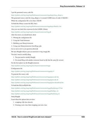 Ring Documentation, Release 1.6
I get the generated source code ﬁle
https://github.com/ring-lang/ring/blob/master/extensions/ringallegro/ring_allegro.c
The generated source code ﬁle (ring_allegro.c) is around 12,000 Lines of code (12 KLOC)
While the conﬁguration ﬁle is less than 1 KLOC
To build the library (create the DLL ﬁles)
https://github.com/ring-lang/ring/blob/master/extensions/ringallegro/buildvc.bat
Also you can check this extension for the LibSDL Library
https://github.com/ring-lang/ring/tree/master/extensions/ringsdl
After this know you should know about
1 - Writing the conﬁguration ﬁle
2 - Using the Code Generator
3 - Building your library/extension
4 - Using your library/extension from Ring code
Let us move now to you question about Qt
We have RingQt which is just an extension to ring (ringqt.dll)
You don’t need to modify Ring.
1. You just need to modify RingQt
2. Or extend Ring with another extension based on Qt (but the same Qt version)
For the ﬁrst option see the RingQt extension
https://github.com/ring-lang/ring/tree/master/extensions/ringqt
Conﬁguration ﬁle
https://github.com/ring-lang/ring/blob/master/extensions/ringqt/qt.cf
To generate the source code
https://github.com/ring-lang/ring/blob/master/extensions/ringqt/gencode.bat
https://github.com/ring-lang/ring/blob/master/extensions/ringqt/gencode.sh
https://github.com/ring-lang/ring/blob/master/extensions/ringqt/gencodeandroid.bat
To build the DLL/so/Dylib ﬁles
https://github.com/ring-lang/ring/blob/master/extensions/ringqt/buildmingw32.bat
https://github.com/ring-lang/ring/blob/master/extensions/ringqt/buildgcc.sh
https://github.com/ring-lang/ring/blob/master/extensions/ringqt/buildclang.sh
Study RingQt
Learn about the options that you have
1. wrapping a Qt class directly
2. Creating a new class then wrapping your new class
100.50. How to extend RingQt and add more classes? 1806
 